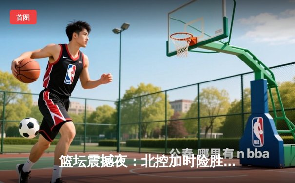 篮坛震撼夜：北控加时险胜广东，廖三宁30+9率队创历史