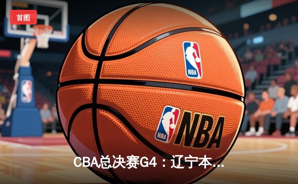 CBA总决赛G4：辽宁本钢逆转取胜，大比分3-1夺得赛点