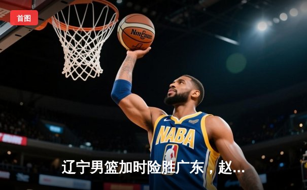 辽宁男篮加时险胜广东，赵继伟33分导演惊天逆转