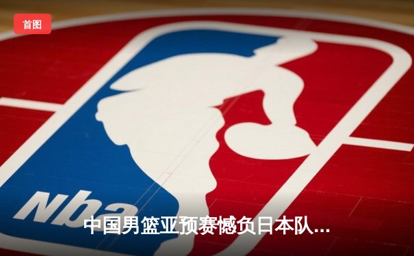 中国男篮亚预赛憾负日本队，终结88年不败纪录